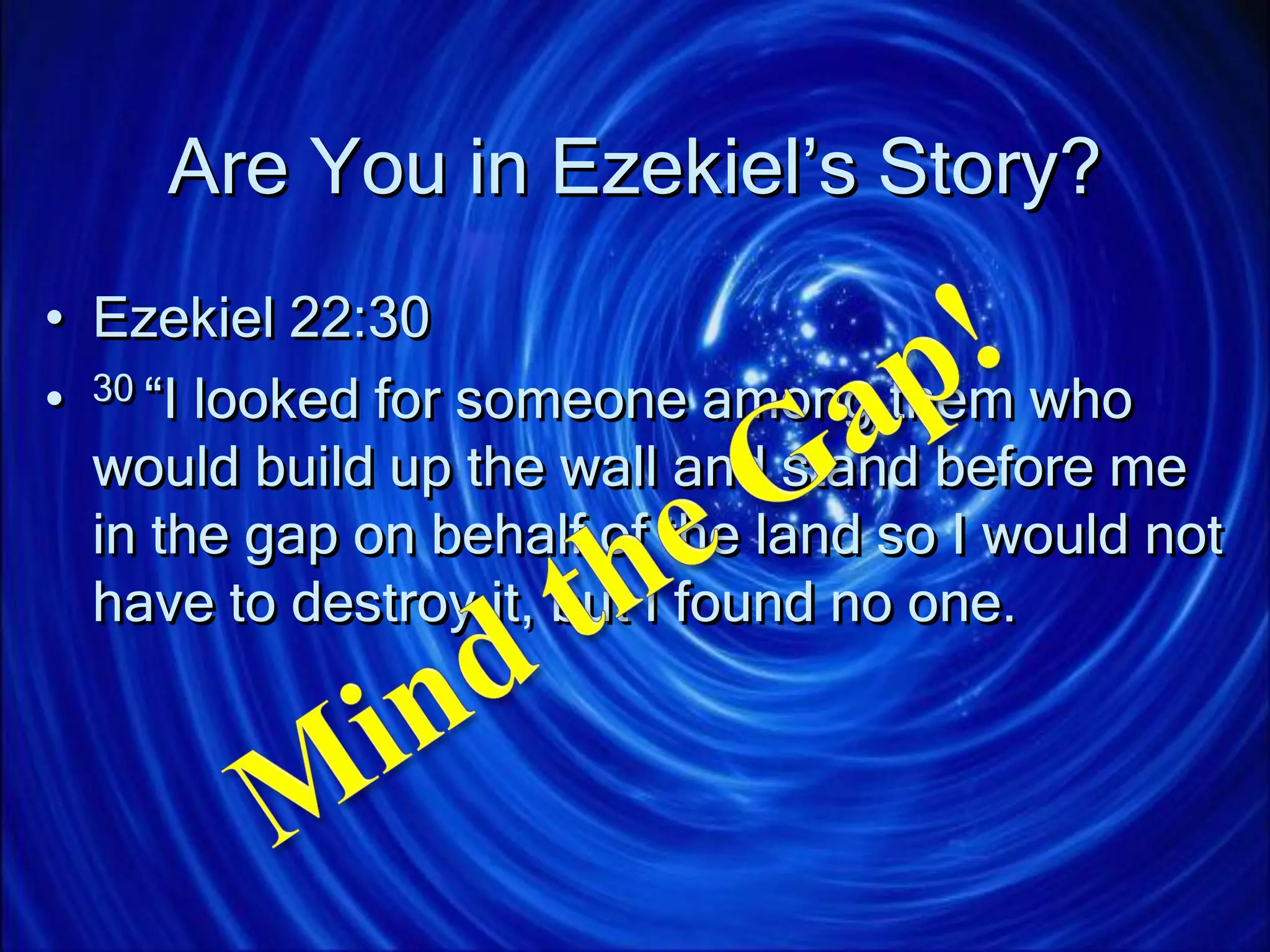 Are You in Ezekiel’s Story?
• Ezekiel 22:30
• 30 “I looked for someone among them who
would build up the wall and stand before me
in the gap on behalf of the land so I would not
have to destroy it, but I found no one.
 