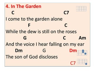 4. In The Garden 
C C7 
I come to the garden alone 
F C 
While the dew is still on the roses 
G C Am 
And the voice I hear falling on my ear 
Dm G Dm 
The son of God discloses 
C7 
 