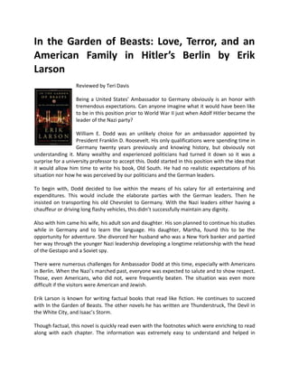 In the Garden of Beasts: Love, Terror, and an
American Family in Hitler’s Berlin by Erik
Larson
                   Reviewed by Teri Davis

                   Being a United States’ Ambassador to Germany obviously is an honor with
                   tremendous expectations. Can anyone imagine what it would have been like
                   to be in this position prior to World War II just when Adolf Hitler became the
                   leader of the Nazi party?

                   William E. Dodd was an unlikely choice for an ambassador appointed by
                   President Franklin D. Roosevelt. His only qualifications were spending time in
                   Germany twenty years previously and knowing history, but obviously not
understanding it. Many wealthy and experienced politicians had turned it down so it was a
surprise for a university professor to accept this. Dodd started in this position with the idea that
it would allow him time to write his book, Old South. He had no realistic expectations of his
situation nor how he was perceived by our politicians and the German leaders.

To begin with, Dodd decided to live within the means of his salary for all entertaining and
expenditures. This would include the elaborate parties with the German leaders. Then he
insisted on transporting his old Chevrolet to Germany. With the Nazi leaders either having a
chauffeur or driving long flashy vehicles, this didn’t successfully maintain any dignity.

Also with him came his wife, his adult son and daughter. His son planned to continue his studies
while in Germany and to learn the language. His daughter, Martha, found this to be the
opportunity for adventure. She divorced her husband who was a New York banker and partied
her way through the younger Nazi leadership developing a longtime relationship with the head
of the Gestapo and a Soviet spy.

There were numerous challenges for Ambassador Dodd at this time, especially with Americans
in Berlin. When the Nazi’s marched past, everyone was expected to salute and to show respect.
Those, even Americans, who did not, were frequently beaten. The situation was even more
difficult if the visitors were American and Jewish.

Erik Larson is known for writing factual books that read like fiction. He continues to succeed
with In the Garden of Beasts. The other novels he has written are Thunderstruck, The Devil in
the White City, and Isaac’s Storm.

Though factual, this novel is quickly read even with the footnotes which were enriching to read
along with each chapter. The information was extremely easy to understand and helped in
 