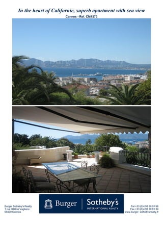 In the heart of Californie, superb apartment with sea view
                                Cannes - Ref. CM1573




Burger Sotheby's Realty                                        Tel +33 (0)4 93 38 91 96
1 rue Hélène Vagliano                                         Fax +33 (0)4 93 38 81 34
06400 Cannes                                               www.burger- sothebysrealty.fr
 