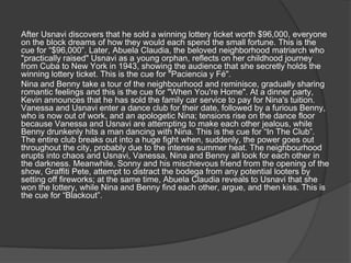 After Usnavi discovers that he sold a winning lottery ticket worth $96,000, everyone
on the block dreams of how they would each spend the small fortune. This is the
cue for “$96,000”. Later, Abuela Claudia, the beloved neighborhood matriarch who
"practically raised" Usnavi as a young orphan, reflects on her childhood journey
from Cuba to New York in 1943, showing the audience that she secretly holds the
winning lottery ticket. This is the cue for "Paciencia y Fé".
Nina and Benny take a tour of the neighbourhood and reminisce, gradually sharing
romantic feelings and this is the cue for "When You're Home". At a dinner party,
Kevin announces that he has sold the family car service to pay for Nina's tuition.
Vanessa and Usnavi enter a dance club for their date, followed by a furious Benny,
who is now out of work, and an apologetic Nina; tensions rise on the dance floor
because Vanessa and Usnavi are attempting to make each other jealous, while
Benny drunkenly hits a man dancing with Nina. This is the cue for “In The Club”.
The entire club breaks out into a huge fight when, suddenly, the power goes out
throughout the city, probably due to the intense summer heat. The neighbourhood
erupts into chaos and Usnavi, Vanessa, Nina and Benny all look for each other in
the darkness. Meanwhile, Sonny and his mischievous friend from the opening of the
show, Graffiti Pete, attempt to distract the bodega from any potential looters by
setting off fireworks; at the same time, Abuela Claudia reveals to Usnavi that she
won the lottery, while Nina and Benny find each other, argue, and then kiss. This is
the cue for “Blackout”.
 