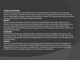 CAMILIA ROSARIO
Also in her 40s, Camilia co-owns Rosario Car and Limousine with her husband, Kevin. Also from
Arecibo, Puerto Rico, she fell in love with Kevin at age 19 and immigrated with him to New York City.
She is cool-headed and keeps a subtle yet strong leash on Kevin. Her daughter Nina has just returned
for the summer after her first year at Stanford University.
BENNY
Now a cab driver for Rosario Car and Limousine, 24-year-old Benny once was a street punk and
hoodlum. Kevin saw promise in Benny and helped shape him into a responsible, hard-working young
man. As a result, Benny has enormous respect for Kevin and sees him as a father figure. Benny
eventually falls in love with Nina and sees a future for them if he becomes a businessman. Benny and
Usnavi are best friends.
VANESSA
A 19-year-old shampoo girl at Daniela’s Salon, Vanessa is strong and intelligent. She grew up with
Benny and Usnavi. Though Usnavi would like to be more than Vanessa’s “friend,” he has never made
any attempt to elevate the relationship. Vanessa dreams of leaving to create her own life away from her
alcoholic mother.
SONNY
Usnavi’s 15-year-old cousin, Sonny, is spending the summer working for Usnavi at the bodega. He
often hangs out on the street with his friend Graffiti Pete but avoids trouble. Sonny is an extremely
intelligent young man who strives to emulate Usnavi. Passionate to solve the social and economic
problems of the city, he needs guidance to avoid ending up a street punk.
 