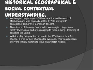 Historical geographical &
social contextual
understanding. Washington Heights spans 35 blocks at the northern end of
Manhattan and was originally settled by “old immigrant”
populations, primarily of European descent.
 The citizens of the neighbourhood in Washington Heights are
mostly lower class, and are struggling to make a living, dreaming of
escaping the Barrio.
 With the play being written so late in the 90’s it was a time for
change, a time for new chances for everyone. This would explain
everyone initially wanting to leave Washington heights.
 