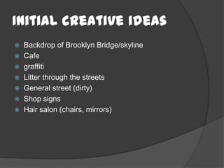 Initial creative ideas
 Backdrop of Brooklyn Bridge/skyline
 Cafe
 graffiti
 Litter through the streets
 General street (dirty)
 Shop signs
 Hair salon (chairs, mirrors)
 