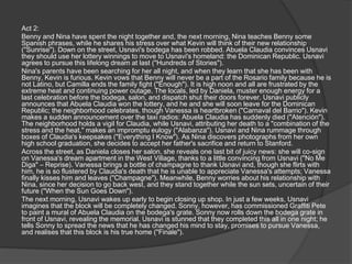Act 2:
Benny and Nina have spent the night together and, the next morning, Nina teaches Benny some
Spanish phrases, while he shares his stress over what Kevin will think of their new relationship
("Sunrise"). Down on the street, Usnavi's bodega has been robbed. Abuela Claudia convinces Usnavi
they should use her lottery winnings to move to Usnavi's homeland: the Dominican Republic. Usnavi
agrees to pursue this lifelong dream at last ("Hundreds of Stories").
Nina's parents have been searching for her all night, and when they learn that she has been with
Benny, Kevin is furious. Kevin vows that Benny will never be a part of the Rosario family because he is
not Latino, but Camilla ends the family fight ("Enough"). It is high noon and all are frustrated by the
extreme heat and continuing power outage. The locals, led by Daniela, muster enough energy for a
last celebration before the bodega, salon, and dispatch shut their doors forever. Usnavi publicly
announces that Abuela Claudia won the lottery, and he and she will soon leave for the Dominican
Republic; the neighborhood celebrates, though Vanessa is heartbroken ("Carnaval del Barrio"). Kevin
makes a sudden announcement over the taxi radios: Abuela Claudia has suddenly died ("Atención").
The neighborhood holds a vigil for Claudia, while Usnavi, attributing her death to a "combination of the
stress and the heat," makes an impromptu eulogy ("Alabanza"). Usnavi and Nina rummage through
boxes of Claudia's keepsakes ("Everything I Know"). As Nina discovers photographs from her own
high school graduation, she decides to accept her father's sacrifice and return to Stanford.
Across the street, as Daniela closes her salon, she reveals one last bit of juicy news: she will co-sign
on Vanessa's dream apartment in the West Village, thanks to a little convincing from Usnavi ("No Me
Diga" – Reprise). Vanessa brings a bottle of champagne to thank Usnavi and, though she flirts with
him, he is so flustered by Claudia's death that he is unable to appreciate Vanessa's attempts; Vanessa
finally kisses him and leaves ("Champagne"). Meanwhile, Benny worries about his relationship with
Nina, since her decision to go back west, and they stand together while the sun sets, uncertain of their
future ("When the Sun Goes Down").
The next morning, Usnavi wakes up early to begin closing up shop. In just a few weeks, Usnavi
imagines that the block will be completely changed. Sonny, however, has commissioned Graffiti Pete
to paint a mural of Abuela Claudia on the bodega's grate. Sonny now rolls down the bodega grate in
front of Usnavi, revealing the memorial. Usnavi is stunned that they completed this all in one night; he
tells Sonny to spread the news that he has changed his mind to stay, promises to pursue Vanessa,
and realises that this block is his true home ("Finale").
 