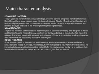 Main character analysis
USNAVI DE LA VEGA
The 24-year-old owner of De La Vega’s Bodega, Usnavi’s parents emigrated from the Dominican
Republic and have since passed away. He lives with Abuela Claudia (Grandmother Claudia), who
isn’t actually his grandmother but they are as close as family. Usnavi is in love with Vanessa and
remains the eyes and ears of his Washington Heights neighborhood.
NINA ROSARIO
19-year-old Nina has just finished her freshmen year at Stanford University. The daughter of Kevin
and Camilia Rosario, Nina is the only one from her family and group of friends who has made it to
college. She is best friends with Vanessa and a beacon of hope and inspiration to all who know her.
Nina represents the opportunity outside of “the heights.”
KEVIN ROSARIO
In his 40s and owner of Rosario Car and Limousine, Kevin is husband to Camilia and father to
Nina. Born and raised in Arecibo, Puerto Rico, Kevin immigrated to New York City with Camilia. He
immediately began working to provide a better life for his newly arrived family. He is stubborn, hot-
tempered at times and can be quick to act without thoughts of repercussions.
 
