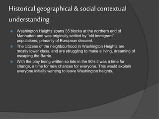 Historical geographical & social contextual
understanding.
 Washington Heights spans 35 blocks at the northern end of
Manhattan and was originally settled by “old immigrant”
populations, primarily of European descent.
 The citizens of the neighbourhood in Washington Heights are
mostly lower class, and are struggling to make a living, dreaming of
escaping the Barrio.
 With the play being written so late in the 90’s it was a time for
change, a time for new chances for everyone. This would explain
everyone initially wanting to leave Washington heights.
 