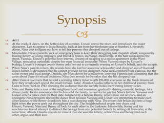  Act 1
 At the crack of dawn, on the hottest day of summer, Usnavi opens the store, and introduces the major
characters. Last to appear is Nina Rosario, back at last from her freshman year at Stanford University.
Alone, Nina tries to figure out how to tell her parents shes dropped out of college.
 Meanwhile, Nina's parents, seek an emergency loan to keep their struggling taxi dispatch afloat, temporarily
leaving Benny, a young employee and friend of Nina's, in charge. Meanwhile, at the hair salon across the
street, Vanessa, Usnavi's potential love interest, dreams of escaping to a studio apartment in the West
Village, remaining optimistic despite her own financial insecurity. When Vanessa stops by Usnavi's
bodega, Usnavi's younger cousin Sonny asks her out to a romantic evening on Usnavi's behalf, and she accepts.
 When Nina's parents return, she reveals how she lost her academic scholarship and dropped out of Stanford.
Nina's father, is devastated that he cannot provide for his daughter. Nina seeks comfort from Vanessa, but the
salon owner and local gossip, Daniela, sits Nina down for a makeover, coercing Vanessa into admitting that she
cares about Usnavi's sexual decisions; Nina then reveals to the salon that she has dropped out.
 After Usnavi discovers that he sold a winning lottery ticket worth $96,000, everyone on the block dreams of
how they would each spend the small fortune. Later, Abuela Claudia reflects on her childhood journey from
Cuba to New York in 1943, showing the audience that she secretly holds the winning lottery ticket.
 Nina and Benny take a tour of the neighbourhood and reminisce, gradually sharing romantic feelings. At a
dinner party, Kevin announces that he has sold the family car service to pay for Nina's tuition. Vanessa and
Usnavi enter a dance club for their date, followed by a furious Benny, who is now out of work, and an
apologetic Nina; tensions rise on the dance floor because Vanessa and Usnavi are attempting to make each
other jealous, while Benny drunkenly hits a man dancing with Nina. The entire club breaks out into a huge
fight when the power goes out throughout the city. The neighbourhood erupts into chaos and
Usnavi, Vanessa, Nina and Benny all look for each other in the darkness. Meanwhile, Sonny and his
mischievous friend attempt to distract the bodega from any potential looters by setting off fireworks; at the
same time, Abuela Claudia reveals to Usnavi that she won the lottery, while Nina and Benny find each
other, argue, and then kiss.
Synopsis
 