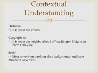 
Historical
 It is set in the present
Geographical
 It is set in the neighbourhood of Washington Heights in
New York City.
Social
 Most come from working class backgrounds and have
moved to New York.
Contextual
Understanding
 