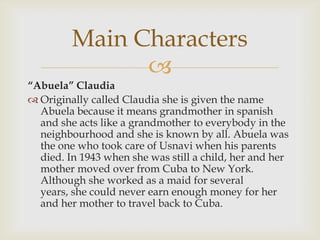 
“Abuela” Claudia
 Originally called Claudia she is given the name
Abuela because it means grandmother in spanish
and she acts like a grandmother to everybody in the
neighbourhood and she is known by all. Abuela was
the one who took care of Usnavi when his parents
died. In 1943 when she was still a child, her and her
mother moved over from Cuba to New York.
Although she worked as a maid for several
years, she could never earn enough money for her
and her mother to travel back to Cuba.
Main Characters
 