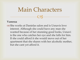 
Vanessa
 She works at Danielas salon and is Usnavis love
interest. Although she could have any man she
wanted because of her stunning good looks, Usnavi
is the one who catches her eye and she falls for him.
If she could afford it she would move out of her
apartment that she shares with her alcoholic mother,
but she cant yet afford it.
Main Characters
 