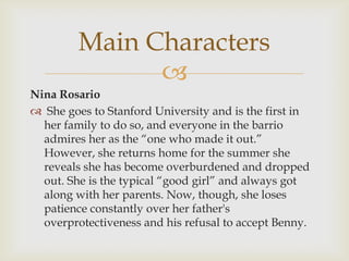
Nina Rosario
 She goes to Stanford University and is the first in
her family to do so, and everyone in the barrio
admires her as the “one who made it out.”
However, she returns home for the summer she
reveals she has become overburdened and dropped
out. She is the typical “good girl” and always got
along with her parents. Now, though, she loses
patience constantly over her father's
overprotectiveness and his refusal to accept Benny.
Main Characters
 