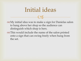 
 My initial idea was to make a sign for Danielas salon
to hang above her shop so the audience can
distinguish which shop is hers.
 This would include the name of the salon printed
onto a sign that can swing freely when hung from
the set.
Initial ideas
 