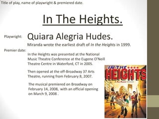 In The Heights.
Quiara Alegria Hudes.
Miranda wrote the earliest draft of In the Heights in 1999.
Playwright:
Premier date:
In the Heights was presented at the National
Music Theatre Conference at the Eugene O'Neill
Theatre Centre in Waterford, CT in 2005.
Then opened at the off-Broadway 37 Arts
Theatre, running from February 8, 2007.
The musical premiered on Broadway on
February 14, 2008, with an official opening
on March 9, 2008 .
Title of play, name of playwright & premiered date.
 