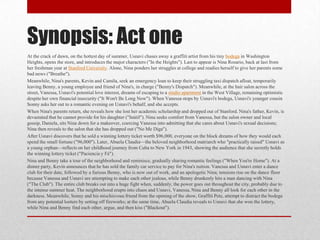 Synopsis: Act one
At the crack of dawn, on the hottest day of summer, Usnavi chases away a graffiti artist from his tiny bodega in Washington
Heights, opens the store, and introduces the major characters ("In the Heights"). Last to appear is Nina Rosario, back at last from
her freshman year at Stanford University. Alone, Nina ponders her struggles at college and readies herself to give her parents some
bad news ("Breathe").
Meanwhile, Nina's parents, Kevin and Camila, seek an emergency loan to keep their struggling taxi dispatch afloat, temporarily
leaving Benny, a young employee and friend of Nina's, in charge ("Benny's Dispatch"). Meanwhile, at the hair salon across the
street, Vanessa, Usnavi's potential love interest, dreams of escaping to a studio apartment in the West Village, remaining optimistic
despite her own financial insecurity ("It Won't Be Long Now"). When Vanessa stops by Usnavi's bodega, Usnavi's younger cousin
Sonny asks her out to a romantic evening on Usnavi's behalf, and she accepts.
When Nina's parents return, she reveals how she lost her academic scholarship and dropped out of Stanford. Nina's father, Kevin, is
devastated that he cannot provide for his daughter ("Inútil"). Nina seeks comfort from Vanessa, but the salon owner and local
gossip, Daniela, sits Nina down for a makeover, coercing Vanessa into admitting that she cares about Usnavi's sexual decisions;
Nina then reveals to the salon that she has dropped out ("No Me Diga").
After Usnavi discovers that he sold a winning lottery ticket worth $96,000, everyone on the block dreams of how they would each
spend the small fortune ("96,000"). Later, Abuela Claudia—the beloved neighborhood matriarch who "practically raised" Usnavi as
a young orphan—reflects on her childhood journey from Cuba to New York in 1943, showing the audience that she secretly holds
the winning lottery ticket ("Paciencia y Fé").
Nina and Benny take a tour of the neighborhood and reminisce, gradually sharing romantic feelings ("When You're Home"). At a
dinner party, Kevin announces that he has sold the family car service to pay for Nina's tuition. Vanessa and Usnavi enter a dance
club for their date, followed by a furious Benny, who is now out of work, and an apologetic Nina; tensions rise on the dance floor
because Vanessa and Usnavi are attempting to make each other jealous, while Benny drunkenly hits a man dancing with Nina
("The Club"). The entire club breaks out into a huge fight when, suddenly, the power goes out throughout the city, probably due to
the intense summer heat. The neighborhood erupts into chaos and Usnavi, Vanessa, Nina and Benny all look for each other in the
darkness. Meanwhile, Sonny and his mischievous friend from the opening of the show, Graffiti Pete, attempt to distract the bodega
from any potential looters by setting off fireworks; at the same time, Abuela Claudia reveals to Usnavi that she won the lottery,
while Nina and Benny find each other, argue, and then kiss ("Blackout").
 