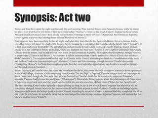 Synopsis: Act two
Benny and Nina have spent the night together and, the next morning, Nina teaches Benny some Spanish phrases, while he shares
his stress over what Kevin will think of their new relationship ("Sunrise"). Down on the street, Usnavi's bodega has been looted.
Abuela Claudia convinces Usnavi they should use her lottery winnings to move to Usnavi's homeland: the Dominican Republic.
Usnavi agrees to pursue this lifelong dream at last ("Hundreds of Stories").
Nina's parents have been searching for her all night, and when they learn that she has been with Benny, Kevin is furious. Kevin
vows that Benny will never be a part of the Rosario family because he is not Latino, but Camila ends the family fight ("Enough"). It
is high noon and all are frustrated by the extreme heat and continuing power outage. The locals, led by Daniela, muster enough
energy for a last celebration before the bodega, salon, and dispatch shut their doors forever. Usnavi publicly announces that Abuela
Claudia won the lottery, and he and she will soon leave for the Dominican Republic; the neighborhood celebrates, though Vanessa
is heartbroken ("Carnaval del Barrio"). Kevin makes a sudden announcement over the taxi radios: Abuela Claudia has suddenly
died ("Atención"). The neighborhood holds a vigil for Claudia, while Usnavi, attributing her death to a "combination of the stress
and the heat," makes an impromptu eulogy ("Alabanza"). Usnavi and Nina rummage through boxes of Claudia's keepsakes
("Everything I Know"). As Nina discovers photographs from her own high school graduation, she decides to accept her father's
sacrifice and return to Stanford.
Across the street, as Daniela closes her salon, she reveals one last bit of juicy news: she will co-sign on Vanessa's dream apartment
in the West Village, thanks to a little convincing from Usnavi ("No Me Diga" – Reprise). Vanessa brings a bottle of champagne to
thank Usnavi and, though she flirts with him, he is so flustered by Claudia's death that he is unable to appreciate Vanessa's
attempts; Vanessa finally kisses him and leaves ("Champagne"). Meanwhile, Benny worries about his relationship with Nina, since
her decision to go back west, and they stand together while the sun sets, uncertain of their future ("When the Sun Goes Down").
The next morning, Usnavi wakes up early to begin closing up shop. In just a few weeks, Usnavi imagines that the block will be
completely changed. Sonny, however, has commissioned Graffiti Pete to paint a mural of Abuela Claudia on the bodega's grate.
Sonny now rolls down the bodega grate in front of Usnavi, revealing the memorial. Usnavi is stunned that they completed this all in
one night; he tells Sonny to spread the news that he has changed his mind to stay, promises to pursue Vanessa, and realizes that this
block is his true home ("Finale").
 