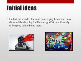 Initial ideas
• Collect the wooden flats and paint a grey brink wall onto
them, whilst they dry I will create graffiti stencils ready
to be spray painted onto them.
 