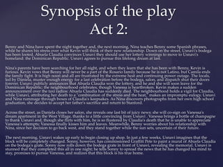 Benny and Nina have spent the night together and, the next morning, Nina teaches Benny some Spanish phrases,
while he shares his stress over what Kevin will think of their new relationship. Down on the street, Usnavi's bodega
has been looted. Abuela Claudia convinces Usnavi they should use her lottery winnings to move to Usnavi's
homeland: the Dominican Republic. Usnavi agrees to pursue this lifelong dream at last.
Nina's parents have been searching for her all night, and when they learn that she has been with Benny, Kevin is
furious. Kevin vows that Benny will never be a part of the Rosario family because he is not Latino, but Camila ends
the family fight. It is high noon and all are frustrated by the extreme heat and continuing power outage. The locals,
led by Daniela, muster enough energy for a last celebration before the bodega, salon, and dispatch shut their doors
forever. Usnavi publicly announces that Abuela Claudia won the lottery, and he and she will soon leave for the
Dominican Republic; the neighbourhood celebrates, though Vanessa is heartbroken. Kevin makes a sudden
announcement over the taxi radios: Abuela Claudia has suddenly died. The neighbourhood holds a vigil for Claudia,
while Usnavi, attributing her death to a "combination of the stress and the heat," makes an impromptu eulogy. Usnavi
and Nina rummage through boxes of Claudia's keepsakes. As Nina discovers photographs from her own high school
graduation, she decides to accept her father's sacrifice and return to Stanford.
Across the street, as Daniela closes her salon, she reveals one last bit of juicy news: she will co-sign on Vanessa's
dream apartment in the West Village, thanks to a little convincing from Usnavi . Vanessa brings a bottle of champagne
to thank Usnavi and, though she flirts with him, he is so flustered by Claudia's death that he is unable to appreciate
Vanessa's attempts; Vanessa finally kisses him and leaves. Meanwhile, Benny worries about his relationship with
Nina, since her decision to go back west, and they stand together while the sun sets, uncertain of their future.
The next morning, Usnavi wakes up early to begin closing up shop. In just a few weeks, Usnavi imagines that the
block will be completely changed. Sonny, however, has commissioned Graffiti Pete to paint a mural of Abuela Claudia
on the bodega's grate. Sonny now rolls down the bodega grate in front of Usnavi, revealing the memorial. Usnavi is
stunned that they completed this all in one night; he tells Sonny to spread the news that he has changed his mind to
stay, promises to pursue Vanessa, and realizes that this block is his true home.
Synopsis of the play
Act 2:
 