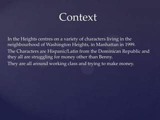 In the Heights centres on a variety of characters living in the
neighbourhood of Washington Heights, in Manhattan in 1999.
The Characters are Hispanic/Latin from the Dominican Republic and
they all are struggling for money other than Benny.
They are all around working class and trying to make money.
Context
 