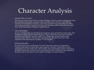 USNAVI DE LA VEGA
The 24-year-old owner of De La Vega’s Bodega, Usnavi’s parents emigrated from
the Dominican Republic and have since passed away. He lives with Abuela
Claudia (Grandmother Claudia), who isn’t actually his grandmother but they
are as close as family. Usnavi is in love with Vanessa and remains the eyes and
ears of his Washington Heights neighborhood.
NINA ROSARIO
19-year-old Nina has just finished her freshmen year at Stanford University. The
daughter of Kevin and Camilia Rosario, Nina is the only one from her family
and group of friends who has made it to college. She is best friends with
Vanessa and a beacon of hope and inspiration to all who know her. Nina
represents the opportunity outside of “the heights.”
KEVIN ROSARIO
In his 40s and owner of Rosario Car and Limousine, Kevin is husband to
Camilia and father to Nina. Born and raised in Arecibo, Puerto Rico, Kevin
immigrated to New York City with Camilia. He immediately began working to
provide a better life for his newly arrived family. He is stubborn, hot-tempered
at times and can be quick to act without thoughts of repercussions.
Character Analysis
 