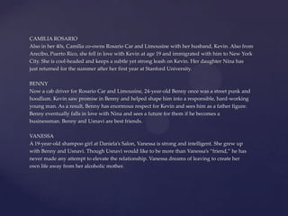 CAMILIA ROSARIO
Also in her 40s, Camilia co-owns Rosario Car and Limousine with her husband, Kevin. Also from
Arecibo, Puerto Rico, she fell in love with Kevin at age 19 and immigrated with him to New York
City. She is cool-headed and keeps a subtle yet strong leash on Kevin. Her daughter Nina has
just returned for the summer after her first year at Stanford University.
BENNY
Now a cab driver for Rosario Car and Limousine, 24-year-old Benny once was a street punk and
hoodlum. Kevin saw promise in Benny and helped shape him into a responsible, hard-working
young man. As a result, Benny has enormous respect for Kevin and sees him as a father figure.
Benny eventually falls in love with Nina and sees a future for them if he becomes a
businessman. Benny and Usnavi are best friends.
VANESSA
A 19-year-old shampoo girl at Daniela’s Salon, Vanessa is strong and intelligent. She grew up
with Benny and Usnavi. Though Usnavi would like to be more than Vanessa’s “friend,” he has
never made any attempt to elevate the relationship. Vanessa dreams of leaving to create her
own life away from her alcoholic mother.
 