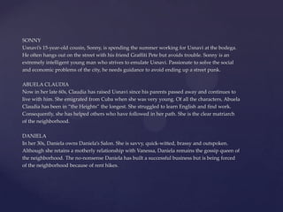 SONNY
Usnavi’s 15-year-old cousin, Sonny, is spending the summer working for Usnavi at the bodega.
He often hangs out on the street with his friend Graffiti Pete but avoids trouble. Sonny is an
extremely intelligent young man who strives to emulate Usnavi. Passionate to solve the social
and economic problems of the city, he needs guidance to avoid ending up a street punk.
ABUELA CLAUDIA
Now in her late 60s, Claudia has raised Usnavi since his parents passed away and continues to
live with him. She emigrated from Cuba when she was very young. Of all the characters, Abuela
Claudia has been in “the Heights” the longest. She struggled to learn English and find work.
Consequently, she has helped others who have followed in her path. She is the clear matriarch
of the neighborhood.
DANIELA
In her 30s, Daniela owns Daniela’s Salon. She is savvy, quick-witted, brassy and outspoken.
Although she retains a motherly relationship with Vanessa, Daniela remains the gossip queen of
the neighborhood. The no-nonsense Daniela has built a successful business but is being forced
of the neighborhood because of rent hikes.
 