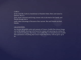 CARLA
In her mid-20s, Carla is a hairdresser at Daniela’s Salon. Born and raised in
Queens, she is a
pure, sweet, innocent and loving woman who is devoted to her family and
friends though she is
easily taken advantage of because of her naivete. She and Daniela are best
friends.
GRAFFITI PETE
An 18-year old graffiti artist and nemesis of Usnavi, Graffiti Pete always hangs
out on the streets, dancing to his boom box music and spraying any surface he
can. Usnavi is unhappy that Sonny and Graffiti Pete are friends because Graffiti
Pete epitomizes everything that Usnavi hopes that Sonny will not grow up to
be.
 