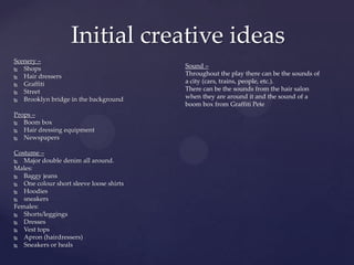 Scenery –
 Shops
 Hair dressers
 Graffiti
 Street
 Brooklyn bridge in the background
Props –
 Boom box
 Hair dressing equipment
 Newspapers
Costume –
 Major double denim all around.
Males:
 Baggy jeans
 One colour short sleeve loose shirts
 Hoodies
 sneakers
Females:
 Shorts/leggings
 Dresses
 Vest tops
 Apron (hairdressers)
 Sneakers or heals
Initial creative ideas
Sound –
Throughout the play there can be the sounds of
a city (cars, trains, people, etc.).
There can be the sounds from the hair salon
when they are around it and the sound of a
boom box from Graffiti Pete
 