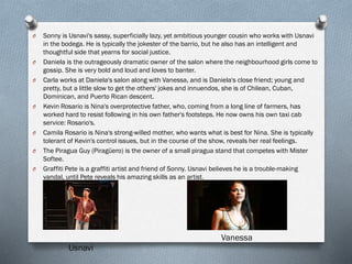 O Sonny is Usnavi's sassy, superficially lazy, yet ambitious younger cousin who works with Usnavi
in the bodega. He is typically the jokester of the barrio, but he also has an intelligent and
thoughtful side that yearns for social justice.
O Daniela is the outrageously dramatic owner of the salon where the neighbourhood girls come to
gossip. She is very bold and loud and loves to banter.
O Carla works at Daniela's salon along with Vanessa, and is Daniela's close friend; young and
pretty, but a little slow to get the others' jokes and innuendos, she is of Chilean, Cuban,
Dominican, and Puerto Rican descent.
O Kevin Rosario is Nina's overprotective father, who, coming from a long line of farmers, has
worked hard to resist following in his own father's footsteps. He now owns his own taxi cab
service: Rosario's.
O Camila Rosario is Nina's strong-willed mother, who wants what is best for Nina. She is typically
tolerant of Kevin's control issues, but in the course of the show, reveals her real feelings.
O The Piragua Guy (Piragüero) is the owner of a small piragua stand that competes with Mister
Softee.
O Graffiti Pete is a graffiti artist and friend of Sonny. Usnavi believes he is a trouble-making
vandal, until Pete reveals his amazing skills as an artist.
Usnavi
Vanessa
 