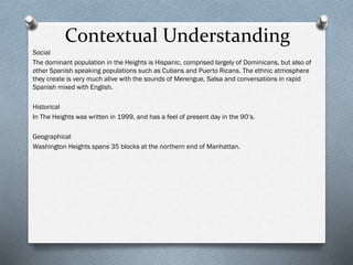 Contextual Understanding
Social
The dominant population in the Heights is Hispanic, comprised largely of Dominicans, but also of
other Spanish speaking populations such as Cubans and Puerto Ricans. The ethnic atmosphere
they create is very much alive with the sounds of Merengue, Salsa and conversations in rapid
Spanish mixed with English.
Historical
In The Heights was written in 1999, and has a feel of present day in the 90’s.
Geographical
Washington Heights spans 35 blocks at the northern end of Manhattan.
 