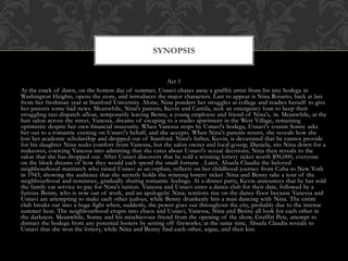 Act 1
At the crack of dawn, on the hottest day of summer, Usnavi chases away a graffiti artist from his tiny bodega in
Washington Heights, opens the store, and introduces the major characters. Last to appear is Nina Rosario, back at last
from her freshman year at Stanford University. Alone, Nina ponders her struggles at college and readies herself to give
her parents some bad news. Meanwhile, Nina's parents, Kevin and Camila, seek an emergency loan to keep their
struggling taxi dispatch afloat, temporarily leaving Benny, a young employee and friend of Nina's, in. Meanwhile, at the
hair salon across the street, Vanessa, dreams of escaping to a studio apartment in the West Village, remaining
optimistic despite her own financial insecurity. When Vanessa stops by Usnavi's bodega, Usnavi's cousin Sonny asks
her out to a romantic evening on Usnavi's behalf, and she accepts. When Nina's parents return, she reveals how she
lost her academic scholarship and dropped out of Stanford. Nina's father, Kevin, is devastated that he cannot provide
for his daughter Nina seeks comfort from Vanessa, but the salon owner and local gossip, Daniela, sits Nina down for a
makeover, coercing Vanessa into admitting that she cares about Usnavi's sexual decisions; Nina then reveals to the
salon that she has dropped out. After Usnavi discovers that he sold a winning lottery ticket worth $96,000, everyone
on the block dreams of how they would each spend the small fortune . Later, Abuela Claudia the beloved
neighbourhood matriarch who raised Usnavi as an orphan, reflects on her childhood journey from Cuba to New York
in 1943, showing the audience that she secretly holds the winning lottery ticket .Nina and Benny take a tour of the
neighbourhood and reminisce, gradually sharing romantic feelings. At a dinner party, Kevin announces that he has sold
the family car service to pay for Nina's tuition. Vanessa and Usnavi enter a dance club for their date, followed by a
furious Benny, who is now out of work, and an apologetic Nina; tensions rise on the dance floor because Vanessa and
Usnavi are attempting to make each other jealous, while Benny drunkenly hits a man dancing with Nina. The entire
club breaks out into a huge fight when, suddenly, the power goes out throughout the city, probably due to the intense
summer heat. The neighbourhood erupts into chaos and Usnavi, Vanessa, Nina and Benny all look for each other in
the darkness. Meanwhile, Sonny and his mischievous friend from the opening of the show, Graffiti Pete, attempt to
distract the bodega from any potential looters by setting off fireworks; at the same time, Abuela Claudia reveals to
Usnavi that she won the lottery, while Nina and Benny find each other, argue, and then kiss
SYNOPSIS
 