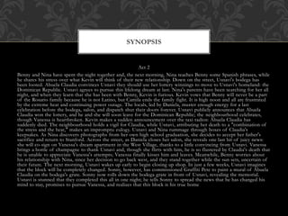 Act 2
Benny and Nina have spent the night together and, the next morning, Nina teaches Benny some Spanish phrases, while
he shares his stress over what Kevin will think of their new relationship. Down on the street, Usnavi's bodega has
been looted. Abuela Claudia convinces Usnavi they should use her lottery winnings to move to Usnavi's homeland: the
Dominican Republic. Usnavi agrees to pursue this lifelong dream at last. Nina's parents have been searching for her all
night, and when they learn that she has been with Benny, Kevin is furious. Kevin vows that Benny will never be a part
of the Rosario family because he is not Latino, but Camila ends the family fight. It is high noon and all are frustrated
by the extreme heat and continuing power outage. The locals, led by Daniela, muster enough energy for a last
celebration before the bodega, salon, and dispatch shut their doors forever. Usnavi publicly announces that Abuela
Claudia won the lottery, and he and she will soon leave for the Dominican Republic; the neighbourhood celebrates,
though Vanessa is heartbroken. Kevin makes a sudden announcement over the taxi radios: Abuela Claudia has
suddenly died. The neighbourhood holds a vigil for Claudia, while Usnavi, attributing her death to a "combination of
the stress and the heat," makes an impromptu eulogy. Usnavi and Nina rummage through boxes of Claudia's
keepsakes. As Nina discovers photographs from her own high school graduation, she decides to accept her father's
sacrifice and return to Stanford. Across the street, as Daniela closes her salon, she reveals one last bit of juicy news:
she will co-sign on Vanessa's dream apartment in the West Village, thanks to a little convincing from Usnavi. Vanessa
brings a bottle of champagne to thank Usnavi and, though she flirts with him, he is so flustered by Claudia's death that
he is unable to appreciate Vanessa's attempts; Vanessa finally kisses him and leaves. Meanwhile, Benny worries about
his relationship with Nina, since her decision to go back west, and they stand together while the sun sets, uncertain of
their future. The next morning, Usnavi wakes up early to begin closing up shop. In just a few weeks, Usnavi imagines
that the block will be completely changed. Sonny, however, has commissioned Graffiti Pete to paint a mural of Abuela
Claudia on the bodega's grate. Sonny now rolls down the bodega grate in front of Usnavi, revealing the memorial.
Usnavi is stunned that they completed this all in one night; he tells Sonny to spread the news that he has changed his
mind to stay, promises to pursue Vanessa, and realizes that this block is his true home
SYNOPSIS
 