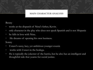 Benny
• works at the dispatch of Nina's father, Kevin.
• only character in the play who does not speak Spanish and is not Hispanic
• he falls in love with Nina.
• He dreams of opening his own business.
Sonny
• Usnavi's sassy, lazy, yet ambitious younger cousin
• works with Usnavi in the bodega.
• He is typically the jokester of the barrio, but he also has an intelligent and
thoughtful side that yearns for social justice.
MAIN CHARACTER ANALYSIS
 