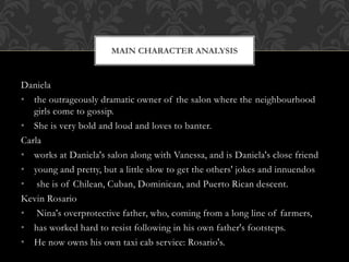 Daniela
• the outrageously dramatic owner of the salon where the neighbourhood
girls come to gossip.
• She is very bold and loud and loves to banter.
Carla
• works at Daniela's salon along with Vanessa, and is Daniela's close friend
• young and pretty, but a little slow to get the others' jokes and innuendos
• she is of Chilean, Cuban, Dominican, and Puerto Rican descent.
Kevin Rosario
• Nina's overprotective father, who, coming from a long line of farmers,
• has worked hard to resist following in his own father's footsteps.
• He now owns his own taxi cab service: Rosario's.
MAIN CHARACTER ANALYSIS
 