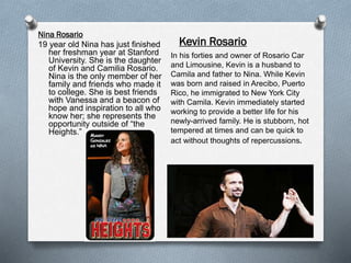 Nina Rosario
19 year old Nina has just finished
her freshman year at Stanford
University. She is the daughter
of Kevin and Camilia Rosario.
Nina is the only member of her
family and friends who made it
to college. She is best friends
with Vanessa and a beacon of
hope and inspiration to all who
know her; she represents the
opportunity outside of “the
Heights.”
Kevin Rosario
In his forties and owner of Rosario Car
and Limousine, Kevin is a husband to
Camila and father to Nina. While Kevin
was born and raised in Arecibo, Puerto
Rico, he immigrated to New York City
with Camila. Kevin immediately started
working to provide a better life for his
newly-arrived family. He is stubborn, hot
tempered at times and can be quick to
act without thoughts of repercussions.
 
