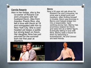 Camila Rosario
Also in her forties, she is the
co-owner of Rosario Car
and Limousine with her
husband Kevin. Also from
Arecibo, Puerto Rico, she
fell in love with Kevin at 19
and immigrated with him to
New York City. She is cool-
headed yet keeps a subtle
but strong leash on Kevin.
Her daughter Nina has just
returned for the summer
from her first year at
Stanford.
Benny
Now a 24 year old cab driver for
Rosario Car and Limousine, he
once was a street punk and
hoodlum, often finding himself
in trouble. Kevin saw promise in
Benny and helped shape him
into a responsible, hard-
working young man. Benny has
enormous respect for Kevin
and sees him as a father figure.
Eventually falling in love with
Nina, Benny sees a future for
them by becoming a
businessman. He and Usnavi
are best friends.
 