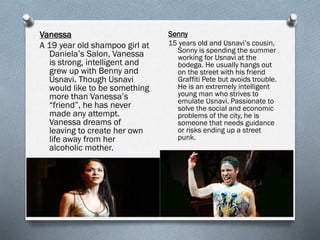 Vanessa
A 19 year old shampoo girl at
Daniela’s Salon, Vanessa
is strong, intelligent and
grew up with Benny and
Usnavi. Though Usnavi
would like to be something
more than Vanessa’s
“friend”, he has never
made any attempt.
Vanessa dreams of
leaving to create her own
life away from her
alcoholic mother.
Sonny
15 years old and Usnavi’s cousin,
Sonny is spending the summer
working for Usnavi at the
bodega. He usually hangs out
on the street with his friend
Graffiti Pete but avoids trouble.
He is an extremely intelligent
young man who strives to
emulate Usnavi. Passionate to
solve the social and economic
problems of the city, he is
someone that needs guidance
or risks ending up a street
punk.
 