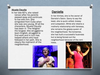 Abuela Claudia
In her late 60’s, she raised
Usnavi after his parents
passed away and continues
to live with him. She
emigrated from Cuba when
she was very young. Of all the
characters, Abuela Claudia
has been in “The Heights”
the longest. She struggled to
learn English, struggled to
find work and in turn has
helped others who have
followed in her path. She is
clearly the matriarch of the
neighborhood.
Daniella
In her thirties, she is the owner of
Daniela’s Salon. Savvy to say the
least, she is quick witted, brassy
and outspoken. While she retains a
motherly relationship with Vanessa,
she remains the gossip queen of
the neighborhood. No-nonsense,
she has built a successful business
but is being forced out the
neighborhood because of the rent
hikes.
 