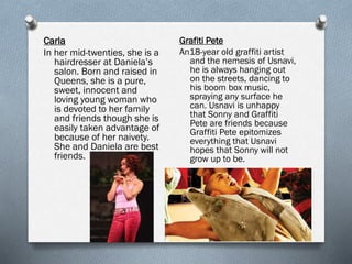 Carla
In her mid-twenties, she is a
hairdresser at Daniela’s
salon. Born and raised in
Queens, she is a pure,
sweet, innocent and
loving young woman who
is devoted to her family
and friends though she is
easily taken advantage of
because of her naivety.
She and Daniela are best
friends.
Grafiti Pete
An18-year old graffiti artist
and the nemesis of Usnavi,
he is always hanging out
on the streets, dancing to
his boom box music,
spraying any surface he
can. Usnavi is unhappy
that Sonny and Graffiti
Pete are friends because
Graffiti Pete epitomizes
everything that Usnavi
hopes that Sonny will not
grow up to be.
 