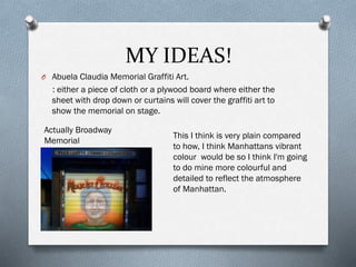 MY IDEAS!
O Abuela Claudia Memorial Graffiti Art.
: either a piece of cloth or a plywood board where either the
sheet with drop down or curtains will cover the graffiti art to
show the memorial on stage.
Actually Broadway
Memorial
This I think is very plain compared
to how, I think Manhattans vibrant
colour would be so I think I'm going
to do mine more colourful and
detailed to reflect the atmosphere
of Manhattan.
 