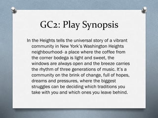 GC2: Play Synopsis
In the Heights tells the universal story of a vibrant
community in New York’s Washington Heights
neighbourhood- a place where the coffee from
the corner bodega is light and sweet, the
windows are always open and the breeze carries
the rhythm of three generations of music. It’s a
community on the brink of change, full of hopes,
dreams and pressures, where the biggest
struggles can be deciding which traditions you
take with you and which ones you leave behind.
 