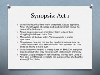 Synopsis: Act 1
O Usnavi introduces all the main characters. Last to appear is
Nina. She struggles at college and readies herself to give her
parents the bad news.
O Nina’s parents seek an emergency loam to keep their
struggling taxi dispatched a float.
O Meanwhile, at the hair salon, Vanessa wants a studio
apartment.
O Nina reveals how she has lost her academic scholarship. Her
dad is devastated. Nina seeks comfort from Vanessa but nine
ends up having a make-over.
O Usnavi discovers he sold a lottery ticket for $96,000. everyone
dreams about what they would do with that amount of money
O Abuela Claudie reflects on her childhood journey from Cube to
New York in 1943 and reveals to the audience that she has the
winning lottery ticket.
 