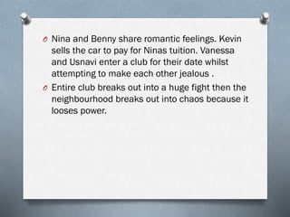 O Nina and Benny share romantic feelings. Kevin
sells the car to pay for Ninas tuition. Vanessa
and Usnavi enter a club for their date whilst
attempting to make each other jealous .
O Entire club breaks out into a huge fight then the
neighbourhood breaks out into chaos because it
looses power.
 