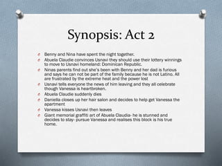 Synopsis: Act 2
O Benny and Nina have spent the night together.
O Abuela Claudie convinces Usnavi they should use their lottery winnings
to move to Usnavi homeland: Dominican Republic.
O Ninas parents find out she’s been with Benny and her dad is furious
and says he can not be part of the family because he is not Latino. All
are frustrated by the extreme heat and the power lost
O Usnavi tells everyone the news of him leaving and they all celebrate
though Vanessa is heartbroken.
O Abuela Claudie suddenly dies
O Daniella closes up her hair salon and decides to help get Vanessa the
apartment
O Vanessa kisses Usnavi then leaves
O Giant memorial graffiti art of Abuela Claudia- he is stunned and
decides to stay- pursue Vanessa and realises this block is his true
home.
 