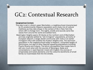 GC2: Contextual Research
Geographical Context:
This play is set in vibrant upper Manhatten, a neighbourhood characterised
by it’s predominantly Hispanic population and a lively mix of cultural
traditions as they take shape in the context of life in New York City
where 36% is foreign born. The sights, smells and sounds came like
waves from around the world and settled here.
Washington Heights spans 35 blocks at the northern end of Manhattan
and was originally settled by “old immigrant” populations, primarily of
European descent. A large Jewish community with roots in an earlier
immigrant influx still inhabits the Hudson Heights area. The dominant
population in the neighbourhood today is Hispanic, comprised largely of
Dominicans, but also of other Spanish speaking populations including
Puerto Ricans and Cubans. The ethnic atmosphere they create here is
still very much alive with the sounds of Merengue, Salsa and
conversations in rapid Spanish mixed with English; the aromas of
empanadas and sweet plantains; and the colourful storefronts of small
family-run businesses that line the streets.
 