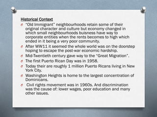 Historical Context
O “Old Immigrant” neighbourhoods retain some of their
original character and culture but economy changed in
which small neighbourhoods buisness have way to
corporate entities when the rents becomes to high which
ended in it being a very poor community.
O After WW11 it seemed the whole world was on the doorstep
hoping to escape the post-war economic hardship.
O Mid-Twentieth century gave way to the “Great Migration”.
O The first Puerto Rican Day was in 1958.
O Today their are roughly 1 million Puerto Ricans living in New
York City.
O Washington Heights is home to the largest concentration of
Dominicans.
O Civil rights movement was in 1960s. And discrimination
was the cause of: lower wages, poor education and many
other issues.
 