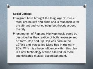 Social Context
Immigrant have brought the language of: music,
food, art, beliefs and pride and is responsible for
the vibrant and varied neighbourhoods around
the city.
Phenomenon of Rap and Hip Hop music could be
described as the creation of both language and
art form. Rap and Hip Hop was born in the
1970’s and was called Disco Rap in the early
80’s. Which is a huge influence within this play.
But new technology of time allowed for more
sophisticated musical accompaniment.
 