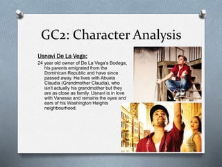 GC2: Character Analysis
Usnavi De La Vega:
24 year old owner of De La Vega’s Bodega,
his parents emigrated from the
Dominican Republic and have since
passed away. He lives with Abuela
Claudia (Grandmother Claudia), who
isn’t actually his grandmother but they
are as close as family. Usnavi is in love
with Vanessa and remains the eyes and
ears of his Washington Heights
neighbourhood.
 