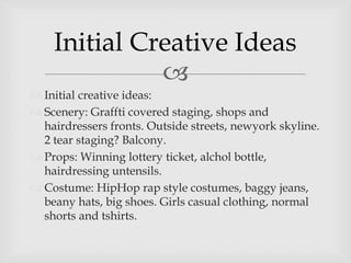 
 Initial creative ideas:
 Scenery: Graffti covered staging, shops and
hairdressers fronts. Outside streets, newyork skyline.
2 tear staging? Balcony.
 Props: Winning lottery ticket, alchol bottle,
hairdressing untensils.
 Costume: HipHop rap style costumes, baggy jeans,
beany hats, big shoes. Girls casual clothing, normal
shorts and tshirts.
Initial Creative Ideas
 