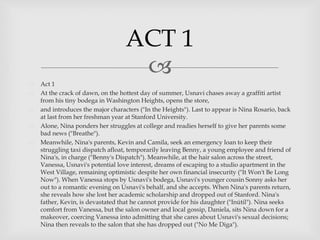 
 Act 1
 At the crack of dawn, on the hottest day of summer, Usnavi chases away a graffiti artist
from his tiny bodega in Washington Heights, opens the store,
 and introduces the major characters ("In the Heights"). Last to appear is Nina Rosario, back
at last from her freshman year at Stanford University.
 Alone, Nina ponders her struggles at college and readies herself to give her parents some
bad news ("Breathe").
 Meanwhile, Nina's parents, Kevin and Camila, seek an emergency loan to keep their
struggling taxi dispatch afloat, temporarily leaving Benny, a young employee and friend of
Nina's, in charge ("Benny's Dispatch"). Meanwhile, at the hair salon across the street,
Vanessa, Usnavi's potential love interest, dreams of escaping to a studio apartment in the
West Village, remaining optimistic despite her own financial insecurity ("It Won't Be Long
Now"). When Vanessa stops by Usnavi's bodega, Usnavi's younger cousin Sonny asks her
out to a romantic evening on Usnavi's behalf, and she accepts. When Nina's parents return,
she reveals how she lost her academic scholarship and dropped out of Stanford. Nina's
father, Kevin, is devastated that he cannot provide for his daughter ("Inútil"). Nina seeks
comfort from Vanessa, but the salon owner and local gossip, Daniela, sits Nina down for a
makeover, coercing Vanessa into admitting that she cares about Usnavi's sexual decisions;
Nina then reveals to the salon that she has dropped out ("No Me Diga").
ACT 1
 